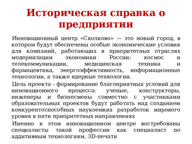 Историческая справка о предприятии Инновационный центр «Сколково» — это новый город, в котором будут обеспечены особые экономические условия для компаний, работающих в приоритетных отраслях модернизации экономики России: космос и телекоммуникации, медицинская техника и фармацевтика, энергоэффективность, информационные технологии, а также ядерные технологии. Цель проекта - формирование благоприятных условий для инновационного процесса: ученые, конструкторы, инженеры и бизнесмены совместно с участниками образовательных проектов будут работать над созданием конкурентоспособных наукоемких разработок мирового уровня в пяти приоритетных направлениях Именно в этом инновационном центре востребованы специалисты такой профессии как специалист по аддитивным технологиям, 3D-печати 