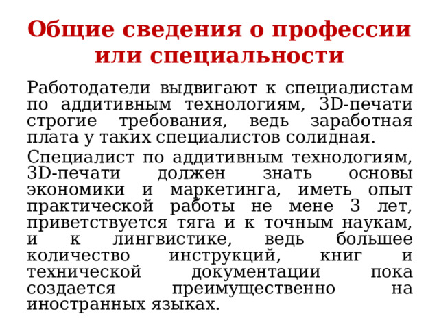 Общие сведения о профессии или специальности Работодатели выдвигают к специалистам по аддитивным технологиям, 3D-печати строгие требования, ведь заработная плата у таких специалистов солидная. Специалист по аддитивным технологиям, 3D-печати должен знать основы экономики и маркетинга, иметь опыт практической работы не мене 3 лет, приветствуется тяга и к точным наукам, и к лингвистике, ведь большее количество инструкций, книг и технической документации пока создается преимущественно на иностранных языках. 