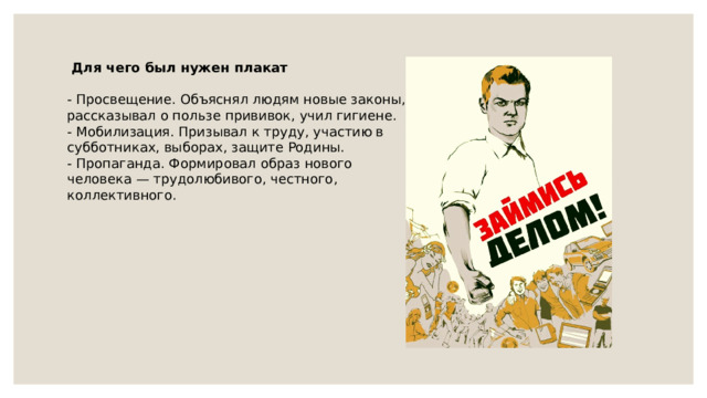  Для чего был нужен плакат - Просвещение. Объяснял людям новые законы, рассказывал о пользе прививок, учил гигиене. - Мобилизация. Призывал к труду, участию в субботниках, выборах, защите Родины. - Пропаганда. Формировал образ нового человека — трудолюбивого, честного, коллективного. 