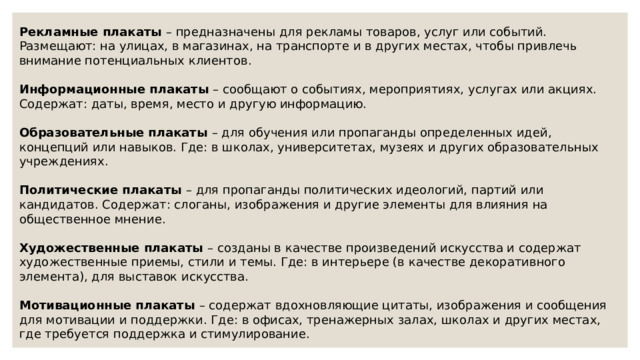 Рекламные плакаты – предназначены для рекламы товаров, услуг или событий. Размещают: на улицах, в магазинах, на транспорте и в других местах, чтобы привлечь внимание потенциальных клиентов. Информационные плакаты – сообщают о событиях, мероприятиях, услугах или акциях. Содержат: даты, время, место и другую информацию. Образовательные плакаты – для обучения или пропаганды определенных идей, концепций или навыков. Где: в школах, университетах, музеях и других образовательных учреждениях.  Политические плакаты – для пропаганды политических идеологий, партий или кандидатов. Содержат: слоганы, изображения и другие элементы для влияния на общественное мнение.  Художественные плакаты – созданы в качестве произведений искусства и содержат художественные приемы, стили и темы. Где: в интерьере (в качестве декоративного элемента), для выставок искусства. Мотивационные плакаты – содержат вдохновляющие цитаты, изображения и сообщения для мотивации и поддержки. Где: в офисах, тренажерных залах, школах и других местах, где требуется поддержка и стимулирование. 