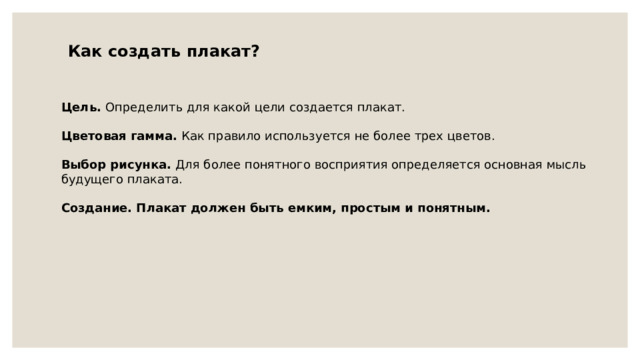 Как создать плакат? Цель. Определить для какой цели создается плакат. Цветовая гамма. Как правило используется не более трех цветов. Выбор рисунка. Для более понятного восприятия определяется основная мысль будущего плаката. Создание. Плакат должен быть емким, простым и понятным. 