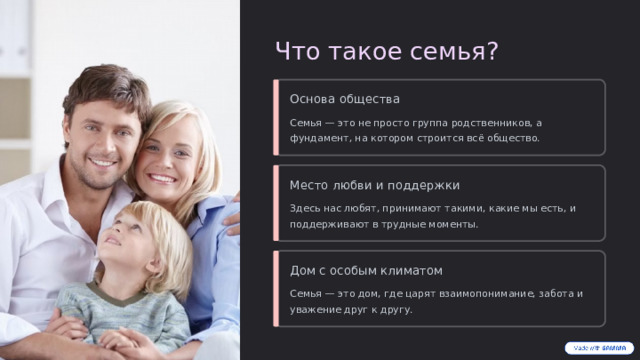 Что такое семья? Основа общества Семья — это не просто группа родственников, а фундамент, на котором строится всё общество. Место любви и поддержки Здесь нас любят, принимают такими, какие мы есть, и поддерживают в трудные моменты. Дом с особым климатом Семья — это дом, где царят взаимопонимание, забота и уважение друг к другу.  