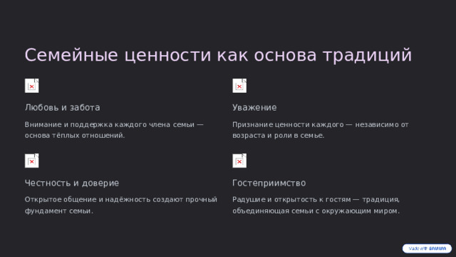 Семейные ценности как основа традиций Любовь и забота Уважение Внимание и поддержка каждого члена семьи — основа тёплых отношений. Признание ценности каждого — независимо от возраста и роли в семье. Честность и доверие Гостеприимство Открытое общение и надёжность создают прочный фундамент семьи. Радушие и открытость к гостям — традиция, объединяющая семьи с окружающим миром.  