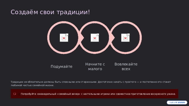Создаём свои традиции! Вовлекайте всех Начните с малого Подумайте Традиции не обязательно должны быть сложными или старинными. Достаточно начать с простого — и постепенно это станет любимой частью семейной жизни. 💡  Попробуйте: еженедельный «семейный вечер» с настольными играми или совместное приготовление воскресного ужина.  