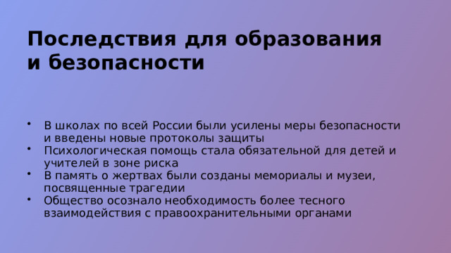 Последствия для образования и безопасности В школах по всей России были усилены меры безопасности и введены новые протоколы защиты Психологическая помощь стала обязательной для детей и учителей в зоне риска В память о жертвах были созданы мемориалы и музеи, посвященные трагедии Общество осознало необходимость более тесного взаимодействия с правоохранительными органами  