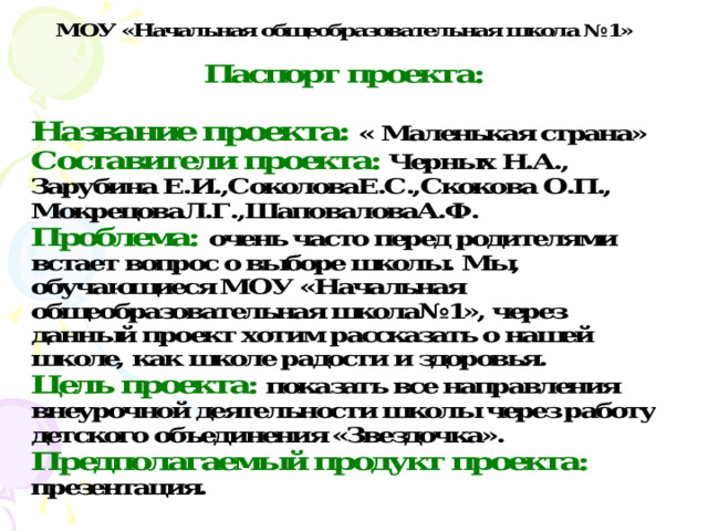Название проекта: « Маленькая страна» Составители проекта: Черных Н.А., Зарубина Е.И.,СоколоваЕ.С.,Скокова О.П., МокрецоваЛ.Г.,ШаповаловаА.Ф. Проблема: очень часто перед родителями встает вопрос о выборе школы. Мы, обучающиеся МОУ «Начальная общеобразовательная школа№1», через данный проект хотим рассказать о нашей школе, как школе радости и здоровья. Цель проекта:  показать все направления внеурочной деятельности школы через работу детского объединения «Звездочка». Предполагаемый продукт проекта: презентация. 
