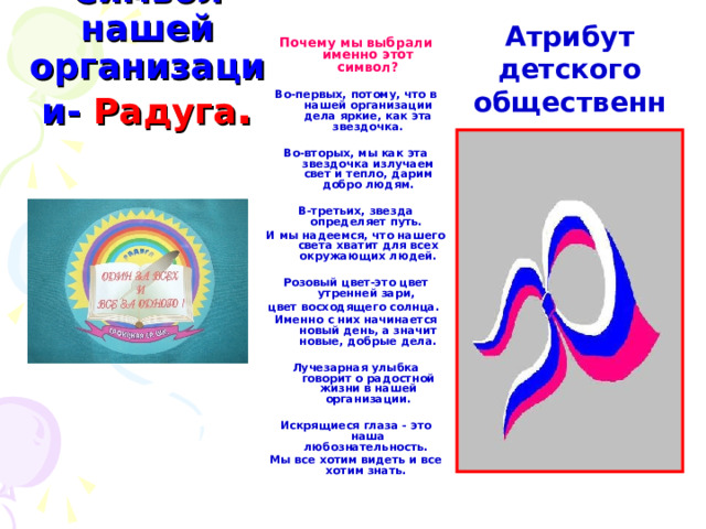 Атрибут детского общественного объединения  Почему мы выбрали именно этот символ?  Во-первых, потому, что в нашей организации дела яркие, как эта звездочка.  Во-вторых, мы как эта звездочка излучаем свет и тепло, дарим добро людям.  В-третьих, звезда определяет путь. И мы надеемся, что нашего света хватит для всех окружающих людей.  Розовый цвет-это цвет утренней зари, цвет восходящего солнца. Именно с них начинается новый день, а значит новые, добрые дела.  Лучезарная улыбка говорит о радостной жизни в нашей организации.  Искрящиеся глаза - это наша любознательность. Мы все хотим видеть и все хотим знать. Символ нашей организации-  Радуга . 