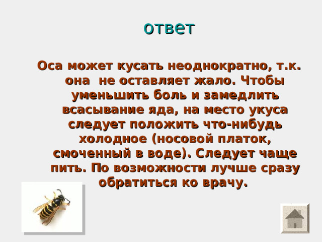ответ Оса может кусать неоднократно, т.к. она не оставляет жало. Чтобы уменьшить боль и замедлить всасывание яда, на место укуса следует положить что-нибудь холодное (носовой платок, смоченный в воде). Следует чаще пить. По возможности лучше сразу обратиться ко врачу.  