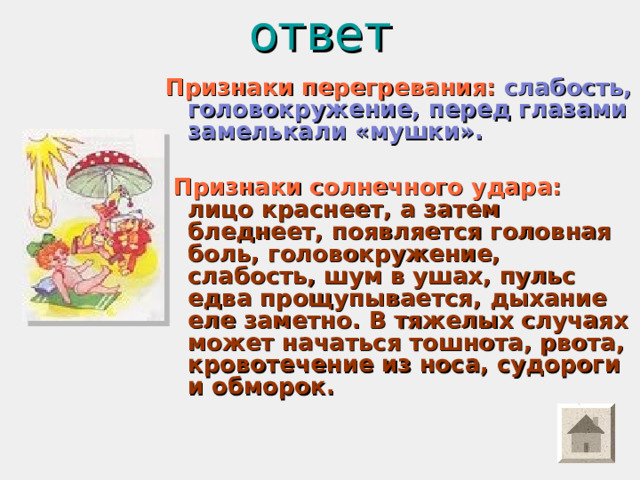 ответ   Признаки перегревания:  слабость, головокружение, перед глазами замелькали «мушки».   Признаки солнечного удара:  лицо краснеет, а затем бледнеет, появляется головная боль, головокружение, слабость, шум в ушах, пульс едва прощупывается, дыхание еле заметно. В тяжелых случаях может начаться тошнота, рвота, кровотечение из носа, судороги и обморок.  