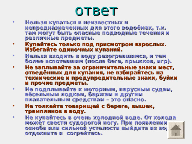 ответ   Нельзя купаться в неизвестных и непредназначенных для этого водоёмах, т.к. там могут быть опасные подводные течения и различные предметы. Купайтесь только под присмотром взрослых. Избегайте одиночных купаний. Нельзя входить в воду разогревшимся, и тем более вспотевшим (после бега, прыжков, игр).  Не заплывайте за ограничительные знаки мест, отведённых для купания, не взбирайтесь на технические и предупредительные знаки, буйки и прочие предметы. Не подплывайте к моторным, парусным судам, вёсельным лодкам, баржам и другим плавательным средствам – это опасно. Не толкайте товарищей с берега, вышек, трамплинов в воду. Не купайтесь в очень холодной воде. От холода может свести судорогой ногу. При появлении озноба или сильной усталости выйдите из воды, отдохните и согрейтесь. 