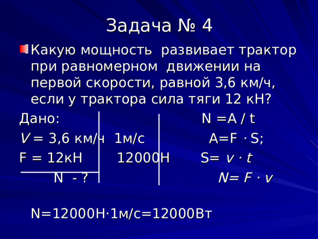 Задача № 4 Какую мощность развивает трактор при равномерном движении на первой скорости, равной 3,6 км/ч, если у трактора сила тяги 12 кН? Дано: N =A / t V = 3 , 6 км/ч 1м/с A=F · S ; F = 12кН 12000Н S= v · t  N  - ? N= F · v  N=12000 Н · 1м/с=12000Вт 