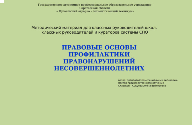 . Государственное автономное профессиональное образовательное учреждение Саратовской области « Пугачевский аграрно – технологический техникум» Методический материал для классных руководителей школ, классных руководителей и кураторов системы СПО  ПРАВОВЫЕ ОСНОВЫ ПРОФИЛАКТИКИ ПРАВОНАРУШЕНИЙ НЕСОВЕРШЕННОЛЕТНИХ  Автор: преподаватель специальных дисциплин, мастер производственного обучения Славская – Сысуева Алёна Викторовна 