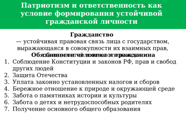  Патриотизм и ответственность как условие формирования устойчивой гражданской личности Гражданство   — устойчивая правовая связь лица с государством, выражающаяся в совокупности их взаимных прав, обязанностей и ответственности. Обязанности человека и гражданина Соблюдение Конституции и законов РФ, прав и свобод других людей Защита Отечества Уплата законно установленных налогов и сборов Бережное отношение к природе и окружающей среде Забота о памятниках истории и культуры Забота о детях и нетрудоспособных родителях Получение основного общего образования   