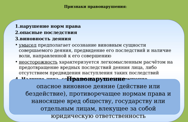 Признаки правонарушения : нарушение норм права опасные последствия виновность деяния умысел предполагает осознание виновным сущности совершаемого деяния, предвидение его последствий и наличие воли, направленной к его совершению неосторожность характеризуется легкомысленным расчётом на предотвращение вредных последствий деяния лица, либо отсутствием предвидения наступления таких последствий 4. Наличие лица, совершившего правонарушение Правонарушение – опасное виновное деяние (действие или бездействие), противоречащее нормам права и наносящее вред обществу, государству или отдельным лицам, влекущее за собой юридическую ответственность 