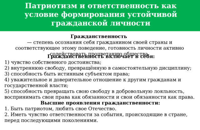  Патриотизм и ответственность как условие формирования устойчивой гражданской личности Гражданственность   — степень осознания себя гражданином своей страны и соответствующее этому поведение, готовность личности активно содействовать процветанию общества.   Гражданственность включает в себя: 1) чувство собственного достоинства; 2) внутреннюю свободу, превращённую в самостоятельную дисциплину; 3) способность быть истинным субъектом права; 4) уважительное и дове­рительное отношение к другим гражданам и государственной власти; 5) способность превращать свою свободу в добровольную лояльность, воспринимать свои права как обязанности и свои обязанности как права. Высшие проявления гражданственности: 1. Быть патриотом, любить свое Отечество. 2. Иметь чувство ответственности за события, происходящие в стране, перед последующими поколениями.  