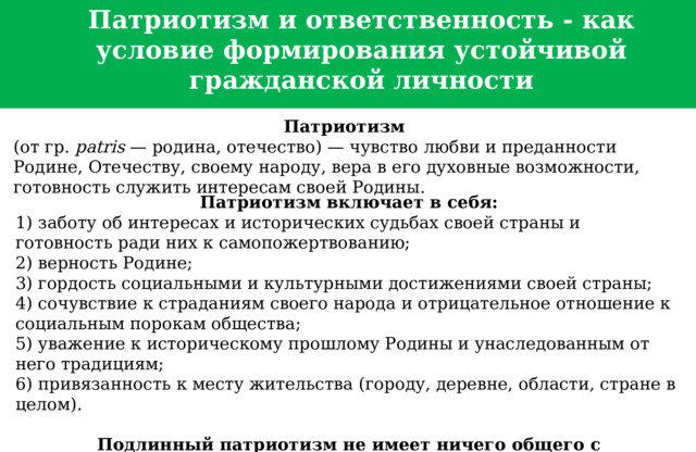 Патриотизм и ответственность - как условие формирования устойчивой гражданской личности Патриотизм   (от гр.  patris  — родина, отечество) — чувство любви и преданности Родине, Отечеству, своему народу, вера в его духовные возможности, готовность служить интересам своей Родины. Патриотизм включает в себя: 1) заботу об интересах и исторических судьбах своей страны и готовность ради них к самопожертвованию; 2) верность Родине; 3) гордость социальными и культурными достижениями своей страны; 4) сочувствие к страданиям своего народа и отрицательное отношение к социальным порокам общества; 5) уважение к историческому прошлому Родины и унаследованным от него традициям; 6) привязанность к месту жительства (городу, деревне, области, стране в целом). Подлинный патриотизм не имеет ничего общего с национализмом.  