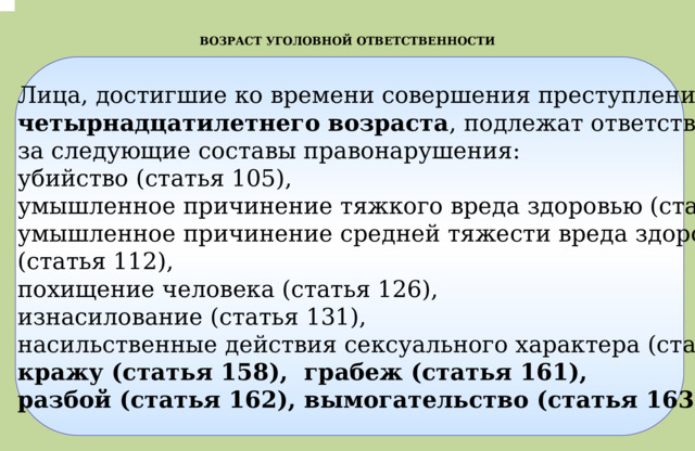 .  ВОЗРАСТ УГОЛОВНОЙ ОТВЕТСТВЕННОСТИ Лица, достигшие ко времени совершения преступления четырнадцатилетнего возраста , подлежат ответственности  за следующие составы правонарушения: убийство (статья 105), умышленное причинение тяжкого вреда здоровью (статья 111), умышленное причинение средней тяжести вреда здоровью (статья 112), похищение человека (статья 126), изнасилование (статья 131), насильственные действия сексуального характера (статья 132), кражу (статья 158), грабеж (статья 161), разбой (статья 162), вымогательство (статья 163), 