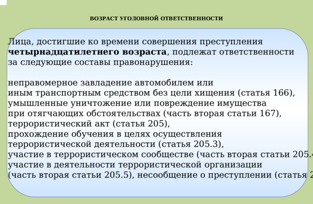 .  ВОЗРАСТ УГОЛОВНОЙ ОТВЕТСТВЕННОСТИ Лица, достигшие ко времени совершения преступления четырнадцатилетнего возраста , подлежат ответственности  за следующие составы правонарушения:   неправомерное завладение автомобилем или иным транспортным средством без цели хищения (статья 166), умышленные уничтожение или повреждение имущества при отягчающих обстоятельствах (часть вторая статьи 167), террористический акт (статья 205), прохождение обучения в целях осуществления террористической деятельности (статья 205.3), участие в террористическом сообществе (часть вторая статьи 205.4), участие в деятельности террористической организации (часть вторая статьи 205.5), несообщение о преступлении (статья 205.6), 
