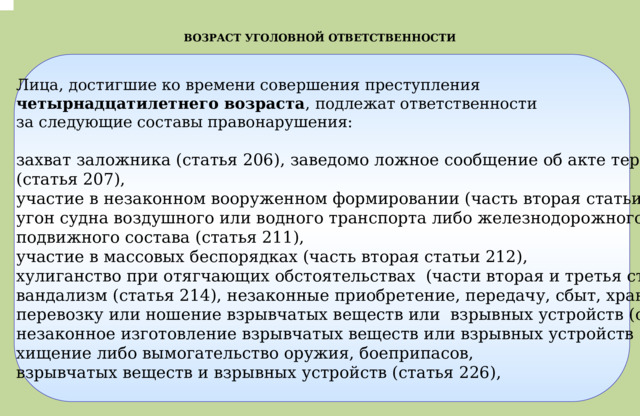 .  ВОЗРАСТ УГОЛОВНОЙ ОТВЕТСТВЕННОСТИ Лица, достигшие ко времени совершения преступления четырнадцатилетнего возраста , подлежат ответственности  за следующие составы правонарушения:  захват заложника (статья 206), заведомо ложное сообщение об акте терроризма (статья 207), участие в незаконном вооруженном формировании (часть вторая статьи 208), угон судна воздушного или водного транспорта либо железнодорожного подвижного состава (статья 211), участие в массовых беспорядках (часть вторая статьи 212), хулиганство при отягчающих обстоятельствах (части вторая и третья статьи 213), вандализм (статья 214), незаконные приобретение, передачу, сбыт, хранение, перевозку или ношение взрывчатых веществ или взрывных устройств (статья 222.1), незаконное изготовление взрывчатых веществ или взрывных устройств (статья 223.1), хищение либо вымогательство оружия, боеприпасов, взрывчатых веществ и взрывных устройств (статья 226), 