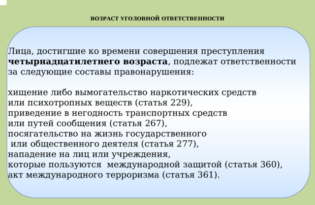 .  ВОЗРАСТ УГОЛОВНОЙ ОТВЕТСТВЕННОСТИ Лица, достигшие ко времени совершения преступления четырнадцатилетнего возраста , подлежат ответственности  за следующие составы правонарушения:  хищение либо вымогательство наркотических средств или психотропных веществ (статья 229), приведение в негодность транспортных средств или путей сообщения (статья 267), посягательство на жизнь государственного  или общественного деятеля (статья 277), нападение на лиц или учреждения, которые пользуются международной защитой (статья 360), акт международного терроризма (статья 361). 