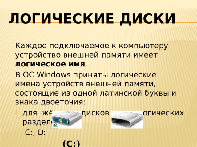 Логические диски Каждое подключаемое к компьютеру устройство внешней памяти имеет логическое имя . В ОС Windows приняты логические имена устройств внешней памяти, состоящие из одной латинской буквы и знака двоеточия: для жёстких дисков и их логических разделов –  C:, D:  (С:) (D:) 