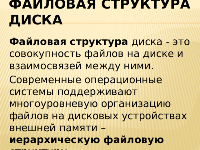 Файловая структура диска   Файловая структура диска - это совокупность файлов на диске и взаимосвязей между ними. Современные операционные системы поддерживают многоуровневую организацию файлов на дисковых устройствах внешней памяти – иерархическую файловую структуру. 