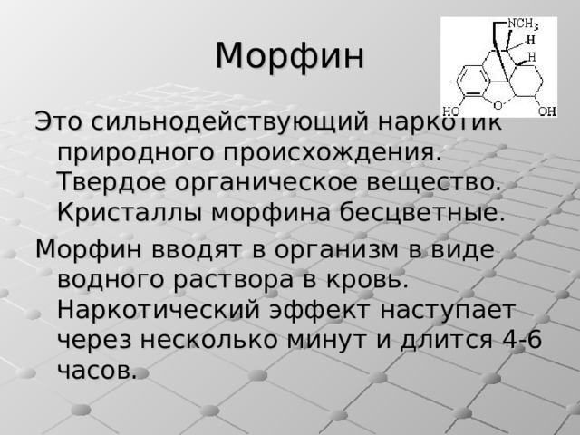 Морфин Это сильнодействующий наркотик природного происхождения. Твердое органическое вещество. Кристаллы морфина бесцветные. Морфин вводят в организм в виде водного раствора в кровь. Наркотический эффект наступает через несколько минут и длится 4-6 часов. 