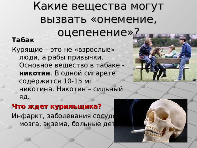 Какие вещества могут вызвать «онемение, оцепенение»? Табак Курящие – это не «взрослые» люди, а рабы привычки. Основное вещество в табаке - никотин . В одной сигарете содержится 10-15 мг никотина. Никотин – сильный яд. Что ждет курильщика? Инфаркт, заболевания сосудов и мозга, экзема, больные дети… 
