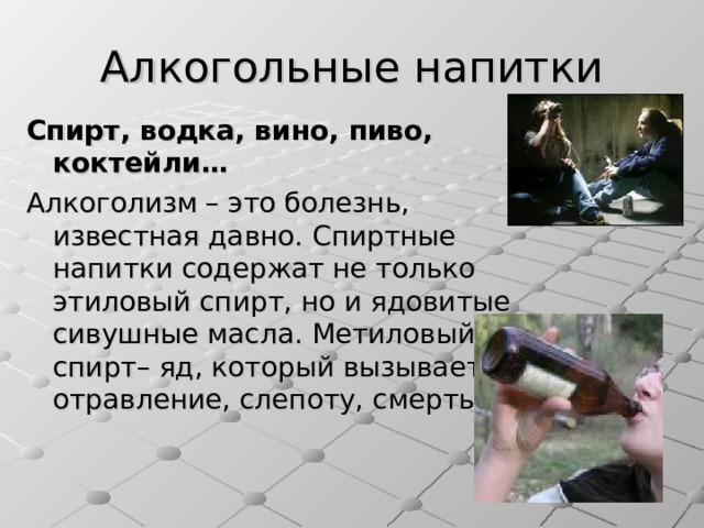 Алкогольные напитки Спирт, водка, вино, пиво, коктейли… Алкоголизм – это болезнь, известная давно. Спиртные напитки содержат не только этиловый спирт, но и ядовитые сивушные масла. Метиловый спирт– яд, который вызывает отравление, слепоту, смерть. 