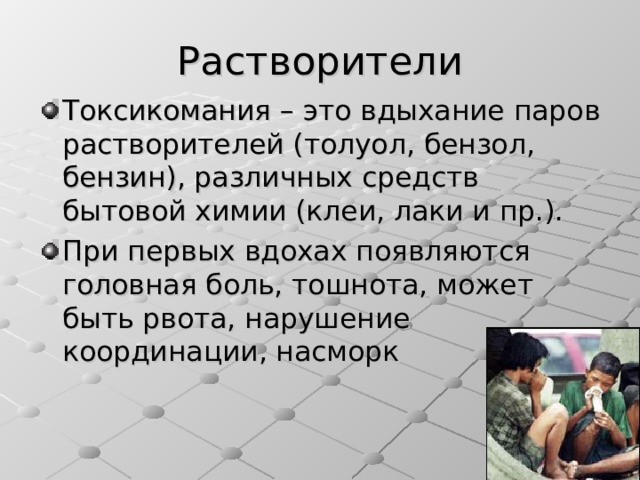 Растворители Токсикомания – это вдыхание паров растворителей (толуол, бензол, бензин), различных средств бытовой химии (клеи, лаки и пр.). При первых вдохах появляются головная боль, тошнота, может быть рвота, нарушение координации, насморк 