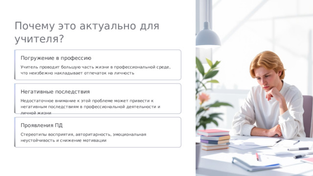  Почему это актуально для учителя? Погружение в профессию Учитель проводит большую часть жизни в профессиональной среде, что неизбежно накладывает отпечаток на личность Негативные последствия Недостаточное внимание к этой проблеме может привести к негативным последствиям в профессиональной деятельности и личной жизни Проявления ПД Стереотипы восприятия, авторитарность, эмоциональная неустойчивость и снижение мотивации 