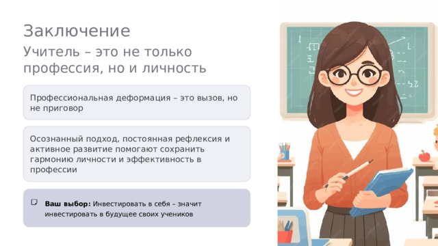  Заключение Учитель – это не только профессия, но и личность Профессиональная деформация – это вызов, но не приговор Осознанный подход, постоянная рефлексия и активное развитие помогают сохранить гармонию личности и эффективность в профессии Ваш выбор: Инвестировать в себя – значит инвестировать в будущее своих учеников 