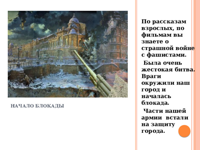 По рассказам взрослых, по фильмам вы знаете о страшной войне с фашистами.  Была очень жестокая битва. Враги окружили наш город и началась блокада.  Части нашей армии встали на защиту города. начало блокады 