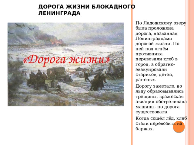 Дорога жизни блокадного Ленинграда По Ладожскому озеру была проложена дорога, названная Ленинградцами дорогой жизни. По ней под огнём противника перевозили хлеб в город, а обратно- эвакуировали стариков, детей, раненых. Дорогу заметало, во льду образовывались трещины, вражеская авиация обстреливала машины- но дорога существовала. Когда сошёл лёд, хлеб стали перевозить на баржах. 