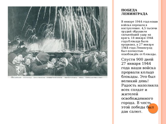 Победа Ленинграда В январе 1944 года наши войска перешли в наступление. 4,5 тысячи орудий обрушили сильнейший удар на врага. 18 января 1944 года блокада была прорвана, а 27 января 1944 года Ленинград был полностью освобождён от блокады. Спустя 900 дней 27 января 1944 года наши войска прорвали кольцо блокады. Это был великий день! Радость наполняла всех солдат и жителей освобожденного города. В честь этой победы был дан салют. 