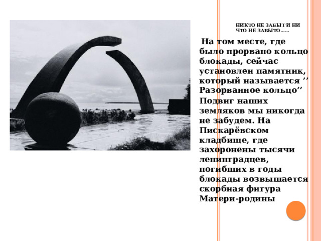 Никто не забыт и ни что не забыто…… , На том месте, где было прорвано кольцо блокады, сейчас установлен памятник, который называется ’’ Разорванное кольцо’’ Подвиг наших земляков мы никогда не забудем. На Пискарёвском кладбище, где захоронены тысячи ленинградцев, погибших в годы блокады возвышается скорбная фигура Матери-родины  