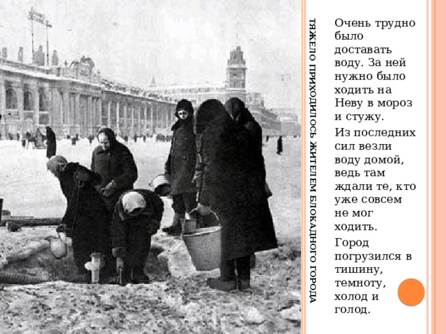 Тяжело приходилось жителем блокадного города Очень трудно было доставать воду. За ней нужно было ходить на Неву в мороз и стужу. Из последних сил везли воду домой, ведь там ждали те, кто уже совсем не мог ходить. Город погрузился в тишину, темноту, холод и голод. 