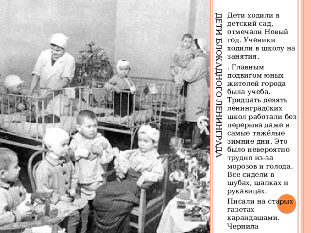 Дети блокадного Ленинграда Дети ходили в детский сад, отмечали Новый год. Ученики ходили в школу на занятия. . Главным подвигом юных жителей города была учеба. Тридцать девять ленинградских школ работали без перерыва даже в самые тяжёлые зимние дни. Это было невероятно трудно из-за морозов и голода. Все сидели в шубах, шапках и рукавицах. Писали на старых газетах карандашами. Чернила замерзали на морозе 