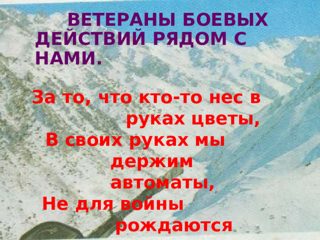 ВЕТЕРАНЫ  БОЕВЫХ ДЕЙСТВИЙ  РЯДОМ  С  НАМИ. За  то,  что кто- то  нес  в  руках цветы, В  своих  руках  мы  держим автоматы, Не  для  войны  рождаются солдаты, А  для  того,  чтоб  не  было  войны 