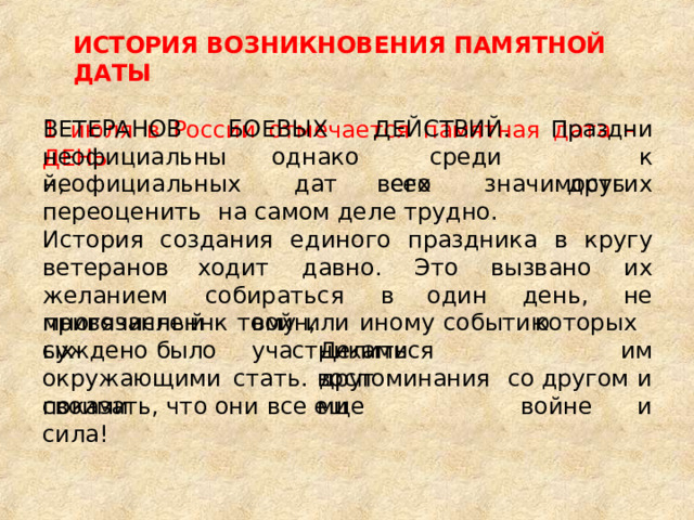 ИСТОРИЯ  ВОЗНИКНОВЕНИЯ  ПАМЯТНОЙ  ДАТЫ 1  июля  в  России  отмечается  памятная  дата  –  ДЕНЬ ВЕТЕРАНОВ БОЕВЫХ  ДЕЙСТВИЙ. Праздник неофициальный, однако  среди  всех других неофициальных  дат  его  значимость  переоценить  на самом  деле  трудно. История  создания  единого  праздника в  кругу  ветеранов ходит  давно.  Это  вызвано  их  желанием  собираться  в один  день,  не  привязанный  к  тому  или  иному  событию которых  им многочисленных войн,  участниками стать. с  другом  и и Делиться  друг суждено  было окружающими  своими воспоминаниями о  войне показать,  что  они  все  еще  сила! 