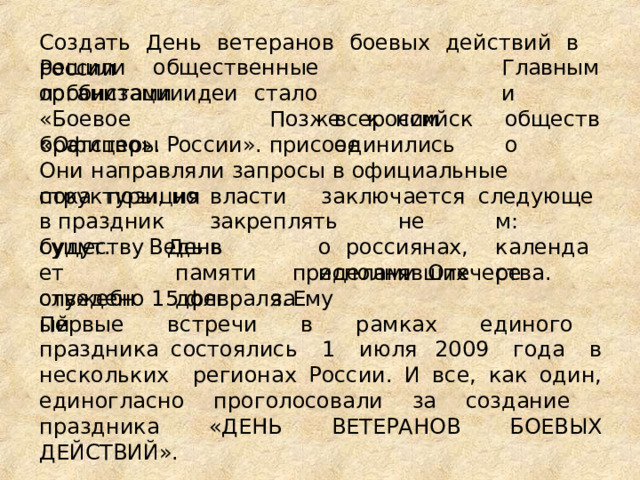 Создать  День  ветеранов  боевых  действий  в  России решили  общественные  организации. Главными всероссийское общество лоббистами  идеи стало «Боевое  братство». Позже  к  ним  присоединились «Офицеры  России». Они направляли  запросы  в  официальные  структуры,  но пока  позиция  власти   заключается  в праздник  закреплять  не  будут.  Ведь  в следующем: календаре о  россиянах,  исполнявших существует служебный День  памяти долг   за пределами  Отечества.  Ему отведено  15  февраля. Первые  встречи  в  рамках  единого  праздника состоялись  1  июля  2009  года  в  нескольких  регионах России.  И  все,  как  один,  единогласно  проголосовали  за создание  праздника  «ДЕНЬ  ВЕТЕРАНОВ  БОЕВЫХ ДЕЙСТВИЙ». 