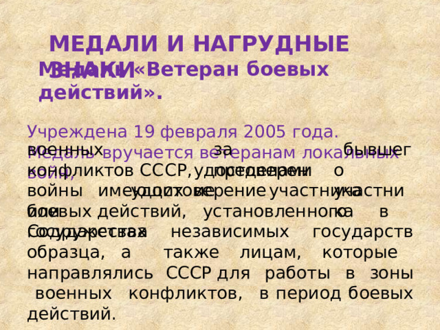 МЕДАЛИ  И  НАГРУДНЫЕ  ЗНАКИ Медаль  «Ветеран  боевых  действий». Учреждена  19  февраля  2005  года. Медаль  вручается  ветеранам  локальных  войн, за  пределами военных   конфликтов ССС Р ,  имеющих бывшего участника удостоверение войны  или удостоверение  участника  боевых действий,  установленного   в  государствах Содружества  независимых  государств образца, а  также  лицам,  которые  направлялись  СССР для  работы  в  зоны  военных  конфликтов,  в период  боевых  действий. 
