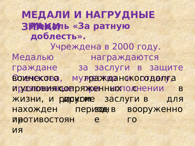 МЕДАЛИ  И  НАГРУДНЫЕ  ЗНАКИ Медаль  «За  ратную доблесть». Учреждена  в  2000  году. Медалью  награждаются  граждане  за заслуги  в  защите  Отечества,  мужество  и отвагу,  проявленные  при  исполнении воинского  и условиях, гражданского  долга  в для сопряженных  с  риском жизни,  и нахождения другие  заслуги  в  период в зоне вооруженного противостояния 