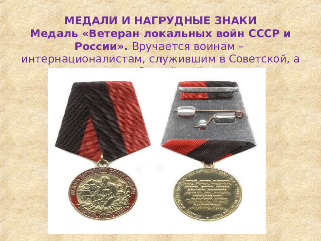 МЕДАЛИ  И  НАГРУДНЫЕ  ЗНАКИ Медаль  «Ветеран  локальных  войн  СССР  и  России». Вручается  воинам  –  интернационалистам,  служившим  в Советской,  а  позже  –  в  Российской  армии 