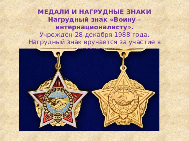 МЕДАЛИ  И  НАГРУДНЫЕ  ЗНАКИ Нагрудный  знак  «Воину  –  интернационалисту». Учрежден  28  декабря  1988  года. Нагрудный  знак  вручается  за  участие  в  выполнении интернационального  долга. 