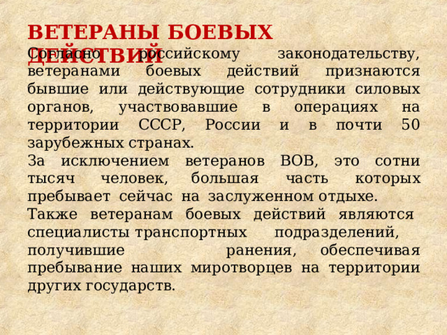 ВЕТЕРАНЫ  БОЕВЫХ  ДЕЙСТВИЙ Согласно  российскому  законодательству,  ветеранами  боевых действий  признаются  бывшие  или  действующие  сотрудники силовых  органов,  участвовавшие  в  операциях  на  территории СССР,  России  и  в  почти  50  зарубежных странах. За  исключением  ветеранов  ВОВ,  это  сотни  тысяч  человек, большая  часть  которых  пребывает  сейчас  на  заслуженном отдыхе. Также  ветеранам  боевых  действий  являются  специалисты транспортных  подразделений,  получившие  ранения, обеспечивая  пребывание  наших  миротворцев  на  территории других  государств. 