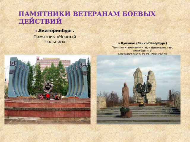 ПАМЯТНИКИ  ВЕТЕРАНАМ  БОЕВЫХ  ДЕЙСТВИЙ г.Екатеринбург. Памятник  «Черный  тюльпан» п.Купчино  (Санкт- Петербург) Памятник  воинам-интернационалистам,  погибшим  в Афганистане  в  1979- 1988  годах 