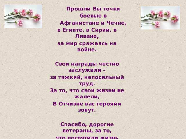 Прошли  Вы  точки  боевые в  Афганистане  и  Чечне, в  Египте,  в  Сирии,  в  Ливане, за  мир  сражаясь  на  войне. Свои  награды  честно  заслужили  – за  тяжкий,  непосильный  труд. За  то,  что  свои  жизни  не  жалели, В  Отчизне  вас  героями  зовут. Спасибо,  дорогие  ветераны,  за  то, что  посвятили  жизнь  борьбе, И  ваши  имена  мы  не  забудем, А  слава  ваша  –  пусть  гремит  везде! 