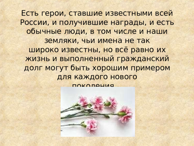 Есть  герои,  ставшие  известными  всей  России,  и получившие  награды,  и  есть  обычные  люди,  в том  числе  и  наши  земляки, чьи  имена  не  так широко  известны,  но  всё  равно  их  жизнь  и выполненный  гражданский  долг  могут  быть хорошим  примером  для  каждого  нового поколения 