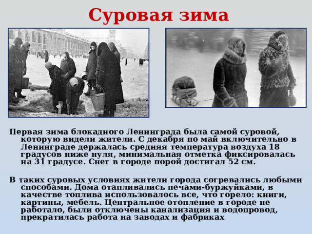 Суровая зима Первая зима блокадного Ленинграда была самой суровой, которую видели жители. С декабря по май включительно в Ленинграде держалась средняя температура воздуха 18 градусов ниже нуля, минимальная отметка фиксировалась на 31 градусе. Снег в городе порой достигал 52 см.  В таких суровых условиях жители города согревались любыми способами. Дома отапливались печами-буржуйками, в качестве топлива использовалось все, что горело: книги, картины, мебель. Центральное отопление в городе не работало, были отключены канализация и водопровод, прекратилась работа на заводах и фабриках 